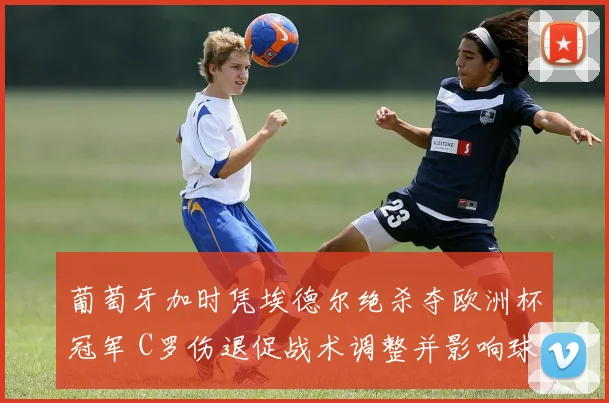 葡萄牙加时凭埃德尔绝杀夺欧洲杯冠军 C罗伤退促战术调整并影响球队备战