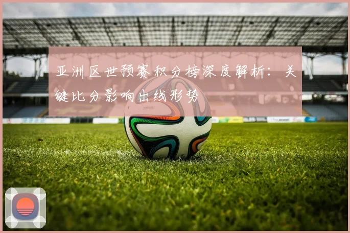 亚洲区世预赛积分榜深度解析：关键比分影响出线形势