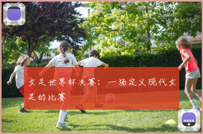 女足世界杯决赛：一场定义现代女足的比赛