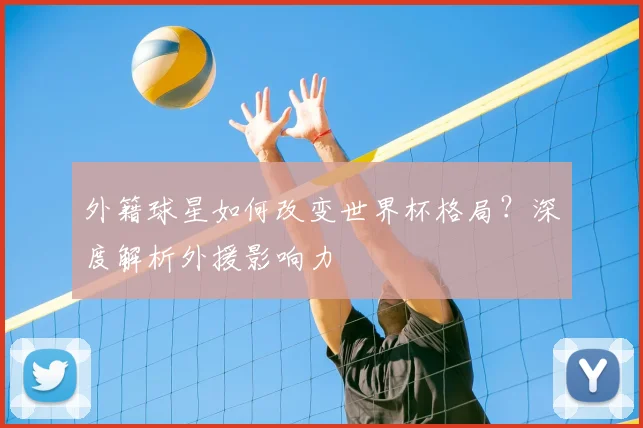 外籍球星如何改变世界杯格局？深度解析外援影响力