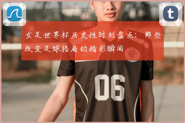 女足世界杯历史性时刻盘点：那些改变足球格局的精彩瞬间