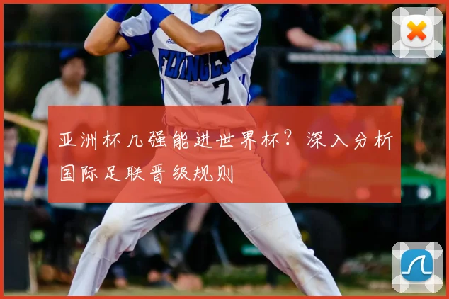 亚洲杯几强能进世界杯？深入分析国际足联晋级规则