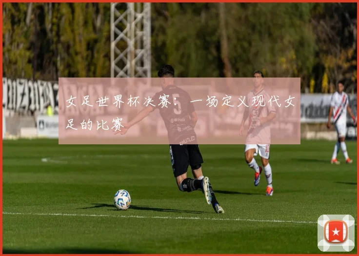 女足世界杯决赛：一场定义现代女足的比赛