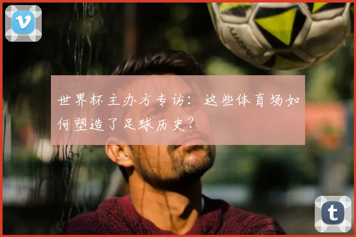 世界杯主办方专访:这些体育场如何塑造了足球历史?