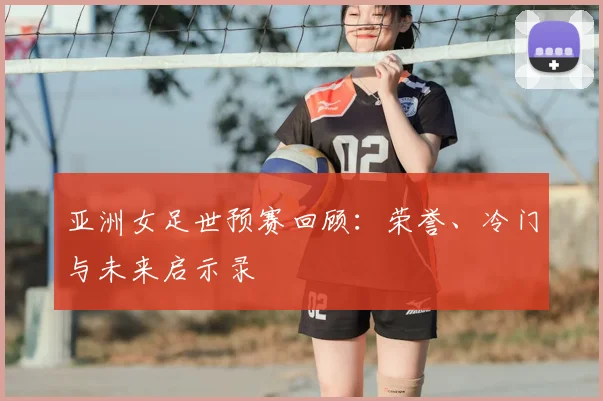 亚洲女足世预赛回顾：荣誉、冷门与未来启示录