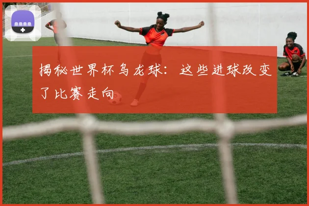 揭秘世界杯乌龙球：这些进球改变了比赛走向