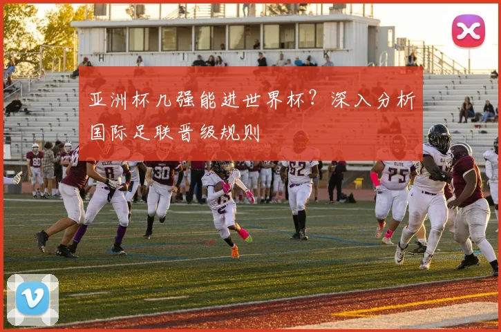 亚洲杯几强能进世界杯？深入分析国际足联晋级规则
