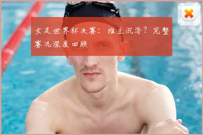 女足世界杯决赛：谁主沉浮？完整赛况深度回顾